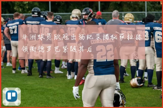 非洲球员欧冠出场纪录揭秘萨拉赫领衔德罗巴紧随其后