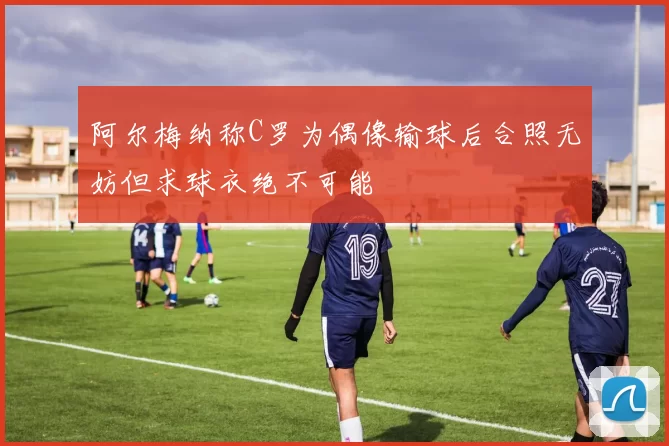 阿尔梅纳称C罗为偶像输球后合照无妨但求球衣绝不可能