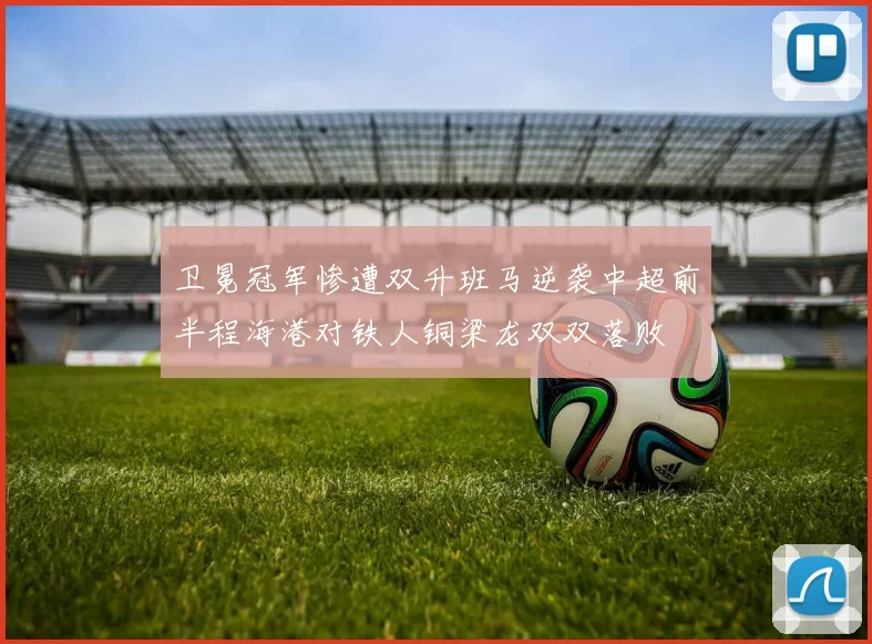 卫冕冠军惨遭双升班马逆袭中超前半程海港对铁人铜梁龙双双落败