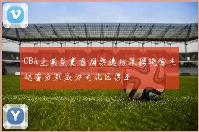 CBA全明星赛首周票选结果揭晓徐杰赵睿分别成为南北区票王