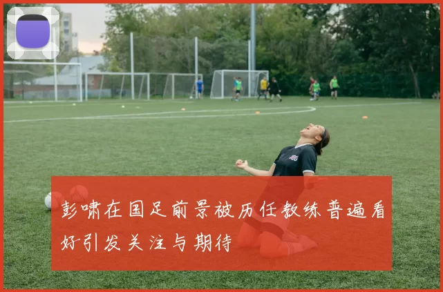 彭啸在国足前景被历任教练普遍看好引发关注与期待