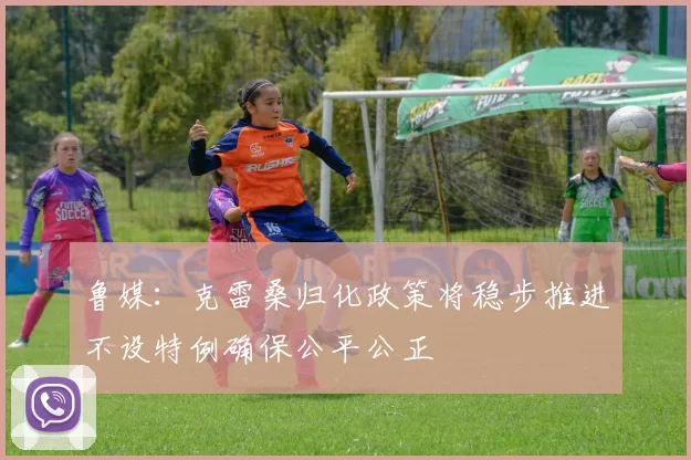 鲁媒：克雷桑归化政策将稳步推进不设特例确保公平公正
