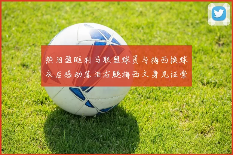 热泪盈眶利马联盟球员与梅西换球衣后感动落泪右腿梅西文身见证崇拜之情