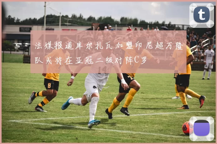 法媒报道库尔扎瓦加盟印尼超万隆队或将在亚冠二级对阵C罗