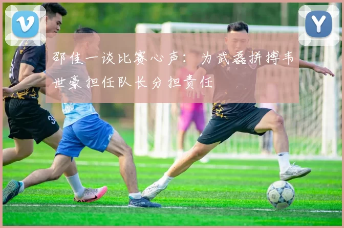 邵佳一谈比赛心声：为武磊拼搏韦世豪担任队长分担责任