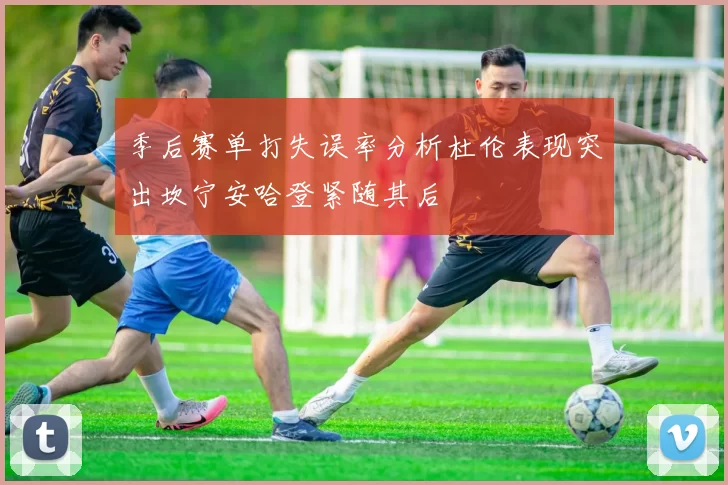 季后赛单打失误率分析杜伦表现突出坎宁安哈登紧随其后