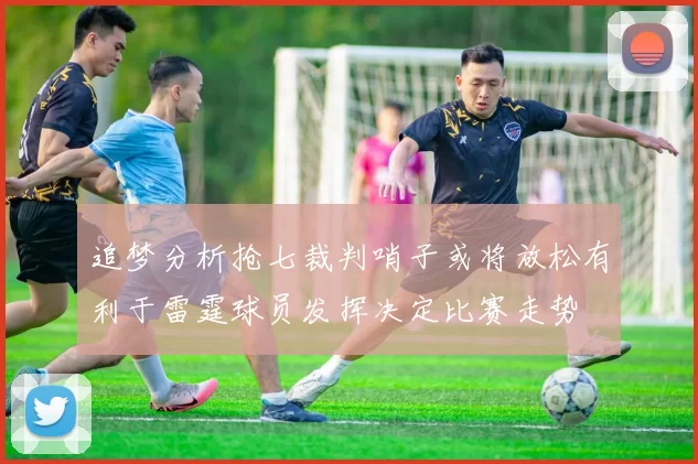 追梦分析抢七裁判哨子或将放松有利于雷霆球员发挥决定比赛走势