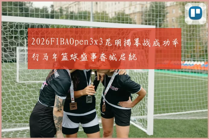 2026FIBAOpen3x3昆明揭幕战成功举行马年篮球盛事春城启航