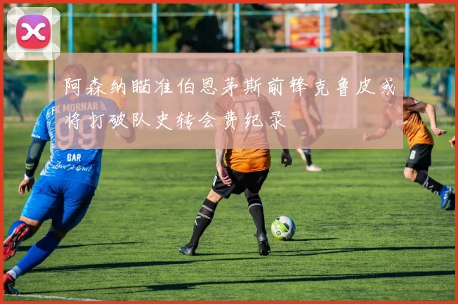 阿森纳瞄准伯恩茅斯前锋克鲁皮或将打破队史转会费纪录