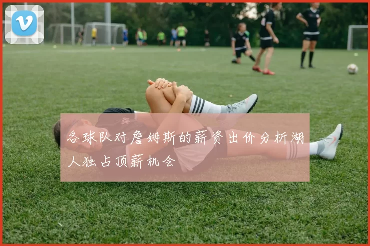 各球队对詹姆斯的薪资出价分析湖人独占顶薪机会