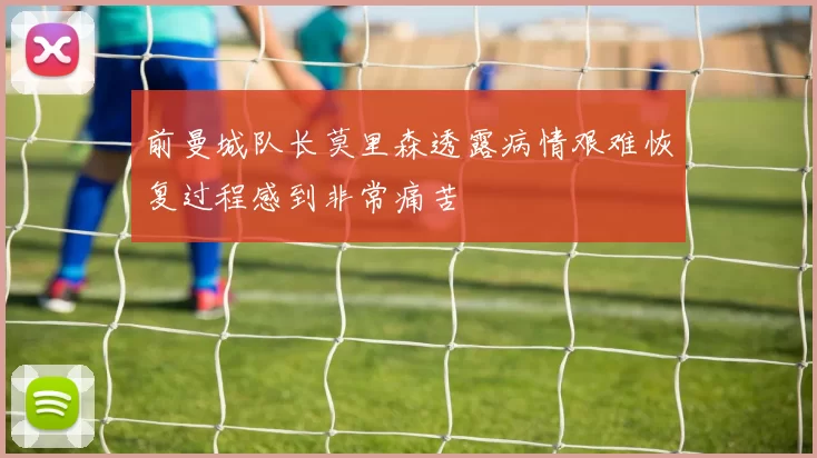 前曼城队长莫里森透露病情艰难恢复过程感到非常痛苦